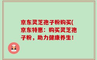 京东灵芝孢子粉购买(京东特惠：购买灵芝孢子粉，助力健康养生！