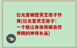 位元堂破壁灵芝孢子作用(位元堂灵芝孢子：一个能让身体突破自然界限的神奇补品)