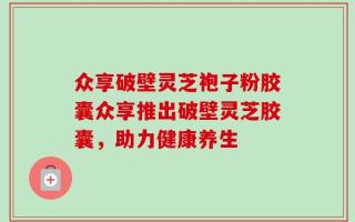 众享破壁灵芝袍子粉胶囊众享推出破壁灵芝胶囊，助力健康养生