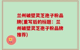 兰州破壁灵芝孢子粉品牌(重写后的标题：兰州破壁灵芝孢子粉品牌推荐)