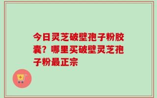 今日灵芝破壁孢子粉胶囊？哪里买破壁灵芝孢子粉最正宗