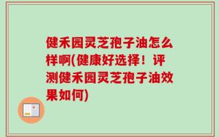 健禾园灵芝孢子油怎么样啊(健康好选择！评测健禾园灵芝孢子油效果如何)