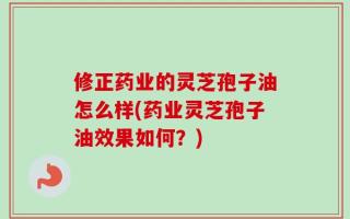 修正药业的灵芝孢子油怎么样(药业灵芝孢子油效果如何？)