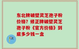 东北牌破壁灵芝孢子粉价格？修正牌破壁灵芝孢子粉《官方价格》到底多少钱一盒