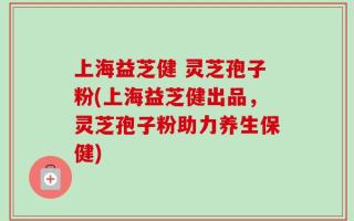 上海益芝健 灵芝孢子粉(上海益芝健出品，灵芝孢子粉助力养生保健)