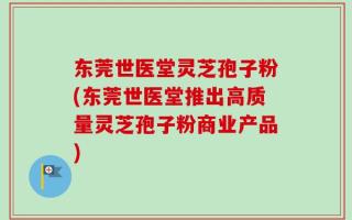 东莞世医堂灵芝孢子粉(东莞世医堂推出高质量灵芝孢子粉商业产品)
