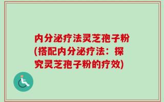 内分泌疗法灵芝孢子粉(搭配内分泌疗法：探究灵芝孢子粉的疗效)