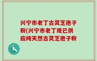 兴宁市老丁古灵芝孢子粉(兴宁市老丁现已供应纯天然古灵芝孢子粉