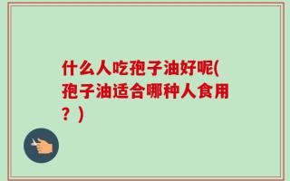什么人吃孢子油好呢(孢子油适合哪种人食用？)