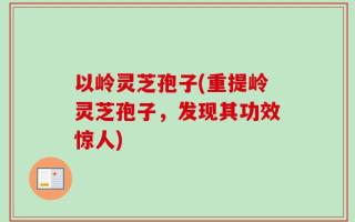 以岭灵芝孢子(重提岭灵芝孢子，发现其功效惊人)