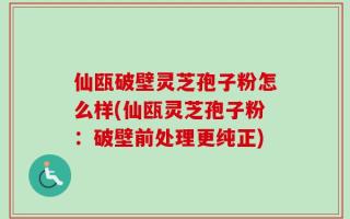 仙瓯破壁灵芝孢子粉怎么样(仙瓯灵芝孢子粉：破壁前处理更纯正)