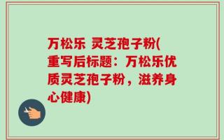 万松乐 灵芝孢子粉(重写后标题：万松乐优质灵芝孢子粉，滋养身心健康)