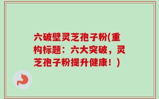 六破壁灵芝孢子粉(重构标题：六大突破，灵芝孢子粉提升健康！)