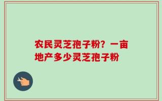 农民灵芝孢子粉？一亩地产多少灵芝孢子粉