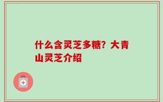 什么含灵芝多糖？大青山灵芝介绍