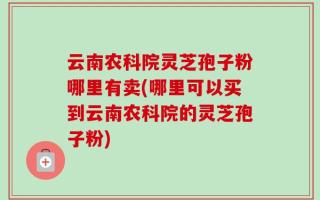 云南农科院灵芝孢子粉哪里有卖(哪里可以买到云南农科院的灵芝孢子粉)