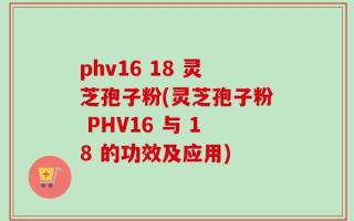 phv16 18 灵芝孢子粉(灵芝孢子粉 PHV16 与 18 的功效及应用)