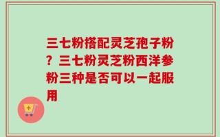 三七粉搭配灵芝孢子粉？三七粉灵芝粉西洋参粉三种是否可以一起服用