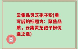 云集品灵芝孢子粉(重写后的标题为：聚焦品质，云集灵芝孢子粉优选之选)
