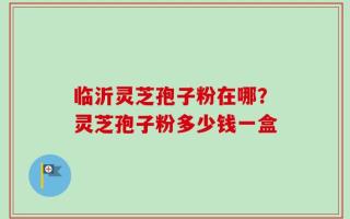 临沂灵芝孢子粉在哪？灵芝孢子粉多少钱一盒