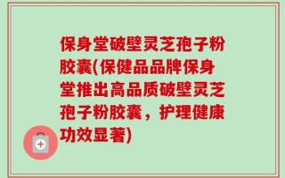 保身堂破壁灵芝孢子粉胶囊(保健品品牌保身堂推出高品质破壁灵芝孢子粉胶囊，护理健康功效显著)