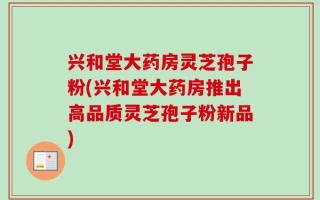 兴和堂大药房灵芝孢子粉(兴和堂大药房推出高品质灵芝孢子粉新品)