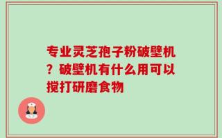 专业灵芝孢子粉破壁机？破壁机有什么用可以搅打研磨食物