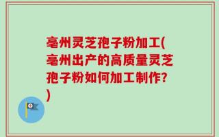 亳州灵芝孢子粉加工(亳州出产的高质量灵芝孢子粉如何加工制作？)