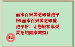 丽水百兴灵芝破壁孢子粉(丽水百兴灵芝破壁孢子粉：让您轻松享受灵芝的健康效益)