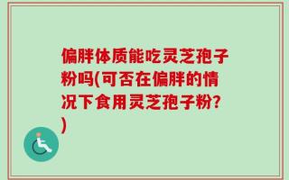 偏胖体质能吃灵芝孢子粉吗(可否在偏胖的情况下食用灵芝孢子粉？)