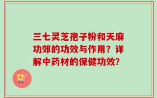 三七灵芝孢子粉和天麻功郊的功效与作用？详解中药材的保健功效？