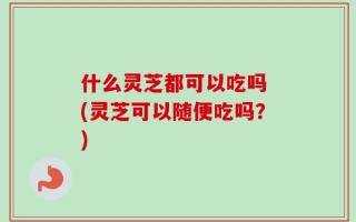 什么灵芝都可以吃吗 (灵芝可以随便吃吗？)