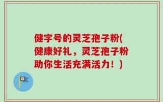 健字号的灵芝孢子粉(健康好礼，灵芝孢子粉助你生活充满活力！)