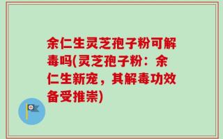 余仁生灵芝孢子粉可解毒吗(灵芝孢子粉：余仁生新宠，其解毒功效备受推崇)