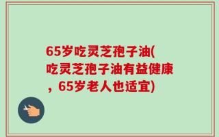 65岁吃灵芝孢子油(吃灵芝孢子油有益健康，65岁老人也适宜)