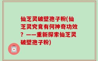 仙芝灵破壁孢子粉(仙芝灵究竟有何神奇功效？——重新探索仙芝灵破壁孢子粉)