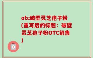 otc破壁灵芝孢子粉(重写后的标题：破壁灵芝孢子粉OTC销售)