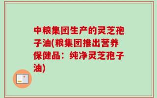 中粮集团生产的灵芝孢子油(粮集团推出营养保健品：纯净灵芝孢子油)