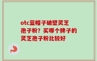 otc蓝帽子破壁灵芝孢子粉？买哪个牌子的灵芝孢子粉比较好