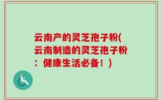 云南产的灵芝孢子粉(云南制造的灵芝孢子粉：健康生活必备！)