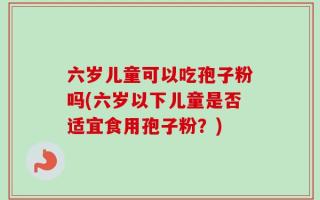 六岁儿童可以吃孢子粉吗(六岁以下儿童是否适宜食用孢子粉？)