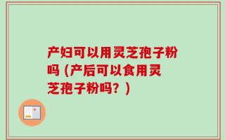 产妇可以用灵芝孢子粉吗 (产后可以食用灵芝孢子粉吗？)