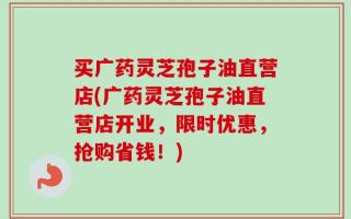 买广药灵芝孢子油直营店(广药灵芝孢子油直营店开业，限时优惠，抢购省钱！)