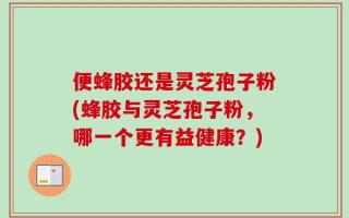 便蜂胶还是灵芝孢子粉(蜂胶与灵芝孢子粉，哪一个更有益健康？)