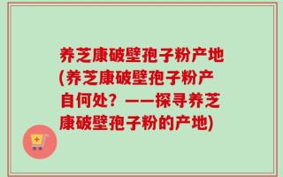 养芝康破壁孢子粉产地(养芝康破壁孢子粉产自何处？——探寻养芝康破壁孢子粉的产地)