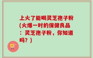 上火了能喝灵芝孢子粉(火爆一时的保健良品：灵芝孢子粉，你知道吗？)