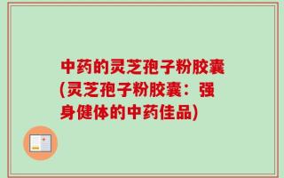 中药的灵芝孢子粉胶囊(灵芝孢子粉胶囊：强身健体的中药佳品)