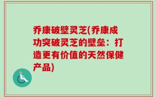 乔康破壁灵芝(乔康成功突破灵芝的壁垒：打造更有价值的天然保健产品)