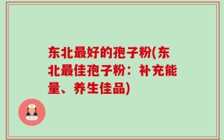 东北最好的孢子粉(东北最佳孢子粉：补充能量、养生佳品)