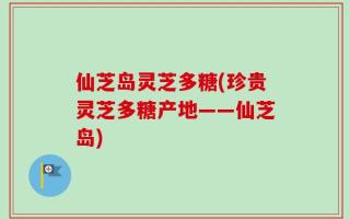 仙芝岛灵芝多糖(珍贵灵芝多糖产地——仙芝岛)